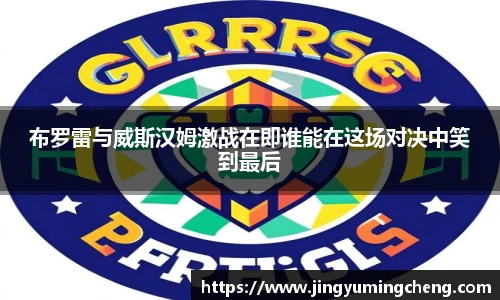 布罗雷与威斯汉姆激战在即谁能在这场对决中笑到最后